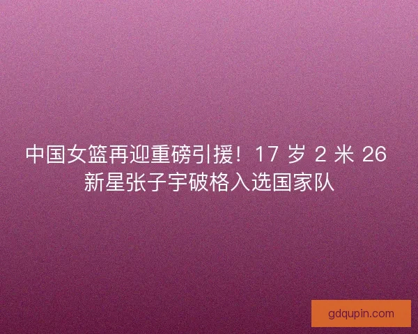 中国女篮再迎重磅引援！17 岁 2 米 26 新星张子宇破格入选国家队