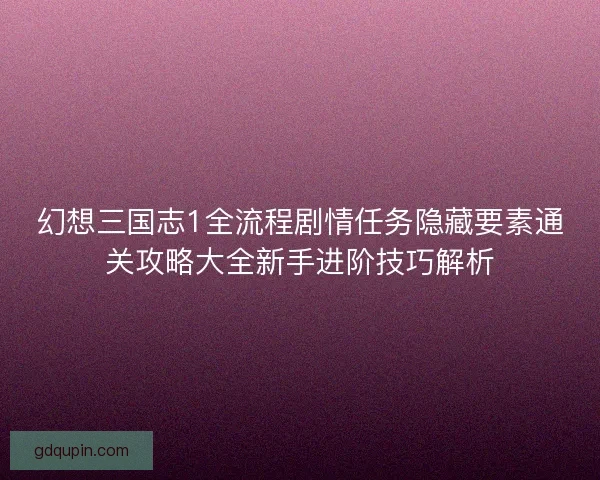 幻想三国志1全流程剧情任务隐藏要素通关攻略大全新手进阶技巧解析