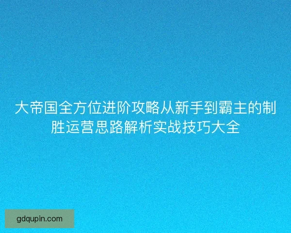 大帝国全方位进阶攻略从新手到霸主的制胜运营思路解析实战技巧大全