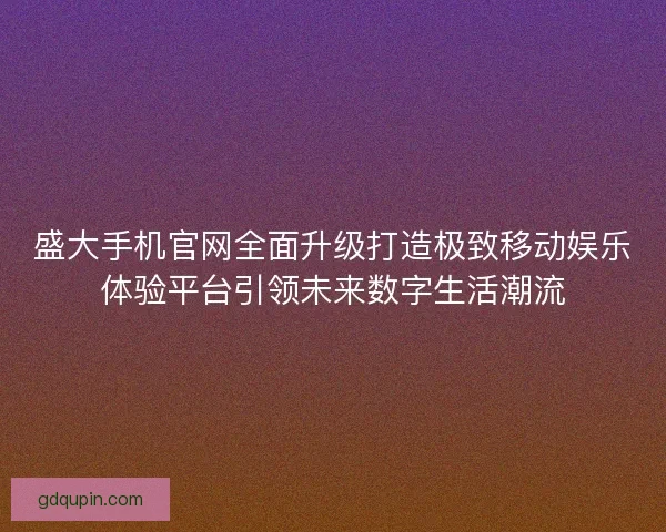盛大手机官网全面升级打造极致移动娱乐体验平台引领未来数字生活潮流