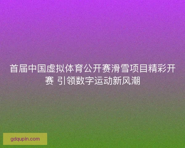 首届中国虚拟体育公开赛滑雪项目精彩开赛 引领数字运动新风潮
