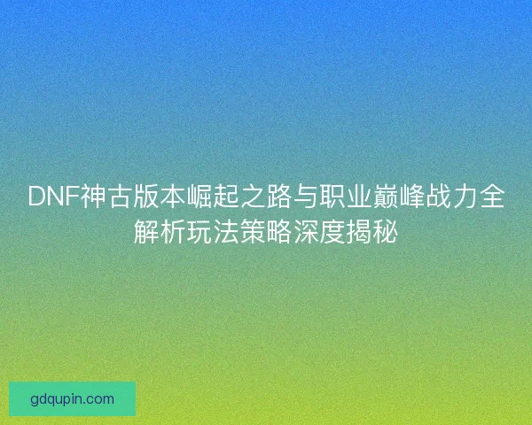 DNF神古版本崛起之路与职业巅峰战力全解析玩法策略深度揭秘