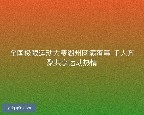全国极限运动大赛湖州圆满落幕 千人齐聚共享运动热情
