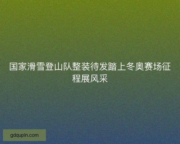 国家滑雪登山队整装待发踏上冬奥赛场征程展风采